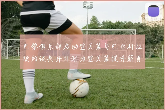 巴黎俱乐部启动登贝莱与巴尔科拉续约谈判并计划为登贝莱提升薪资待遇