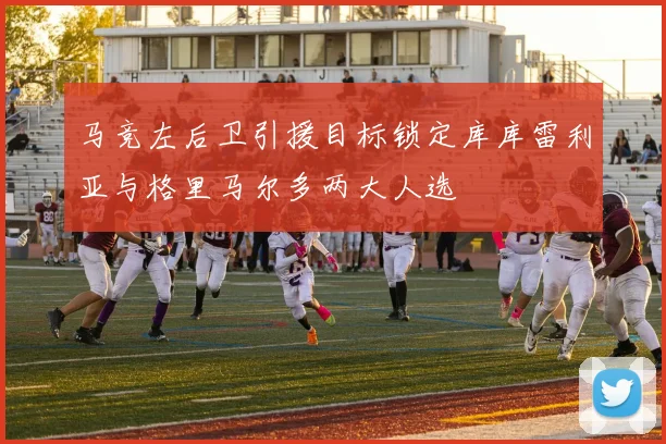 马竞左后卫引援目标锁定库库雷利亚与格里马尔多两大人选