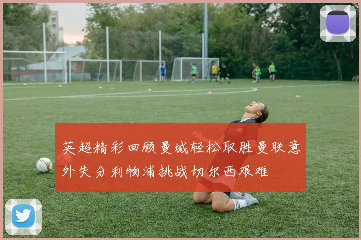 英超精彩回顾曼城轻松取胜曼联意外失分利物浦挑战切尔西艰难