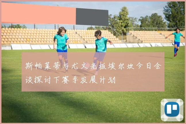 斯帕莱蒂与尤文老板埃尔坎今日会谈探讨下赛季发展计划