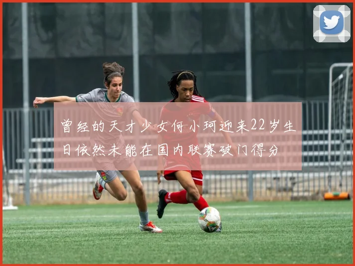 曾经的天才少女何小珂迎来22岁生日依然未能在国内联赛破门得分
