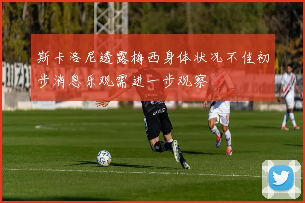 斯卡洛尼透露梅西身体状况不佳初步消息乐观需进一步观察