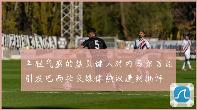年轻气盛的盐贝健人对内马尔言论引发巴西社交媒体热议遭到批评