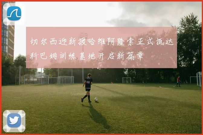 切尔西迎新援哈维阿隆索正式抵达科巴姆训练基地开启新篇章