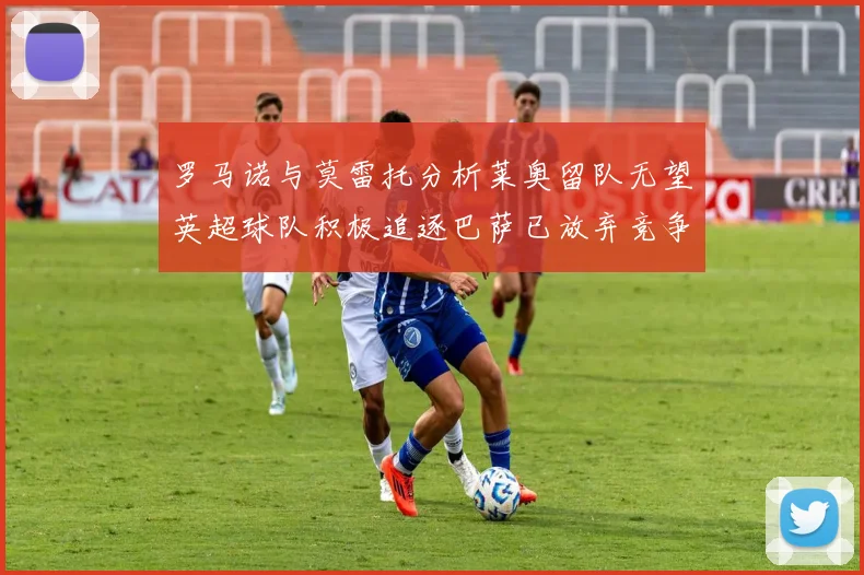 罗马诺与莫雷托分析莱奥留队无望英超球队积极追逐巴萨已放弃竞争
