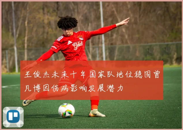 王俊杰未来十年国家队地位稳固曾凡博因伤病影响发展潜力