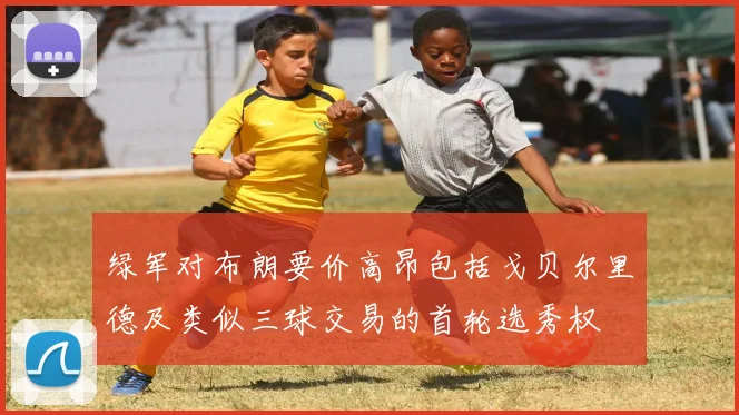 绿军对布朗要价高昂包括戈贝尔里德及类似三球交易的首轮选秀权
