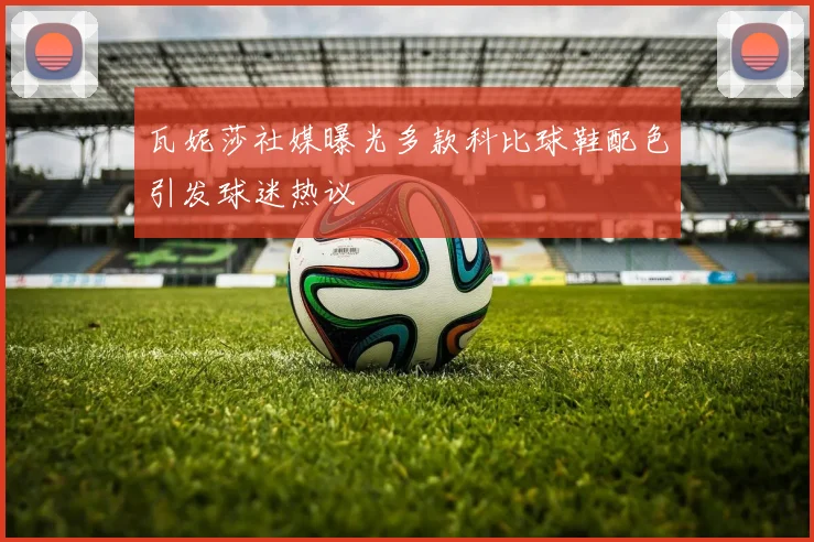 瓦妮莎社媒曝光多款科比球鞋配色引发球迷热议
