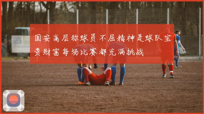 国安高层称球员不屈精神是球队宝贵财富每场比赛都充满挑战