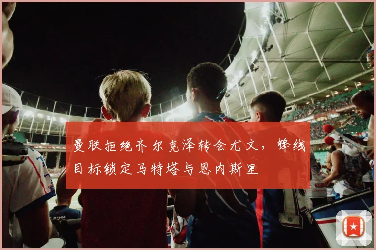 曼联拒绝齐尔克泽转会尤文，锋线目标锁定马特塔与恩内斯里