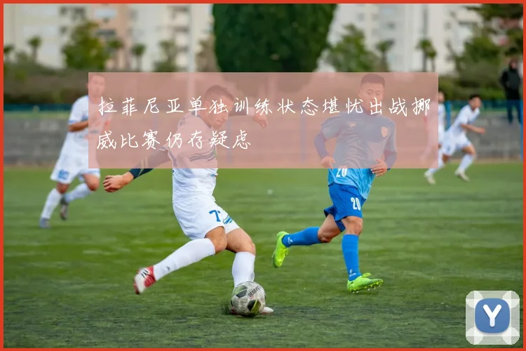拉菲尼亚单独训练状态堪忧出战挪威比赛仍存疑虑