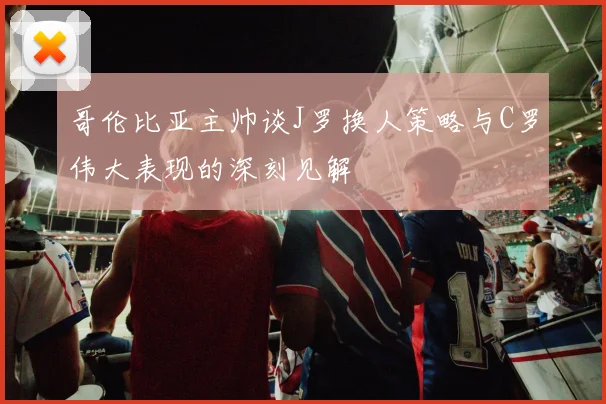 哥伦比亚主帅谈J罗换人策略与C罗伟大表现的深刻见解