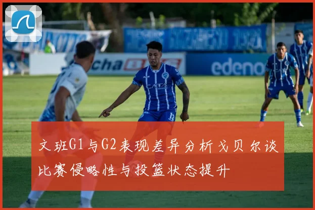 文班G1与G2表现差异分析戈贝尔谈比赛侵略性与投篮状态提升