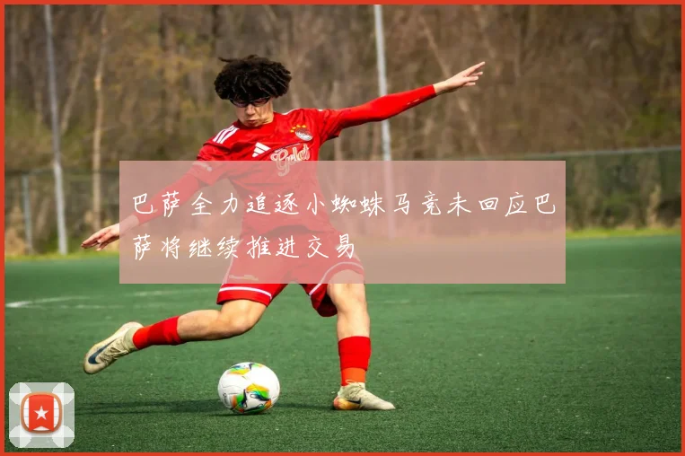 巴萨全力追逐小蜘蛛马竞未回应巴萨将继续推进交易