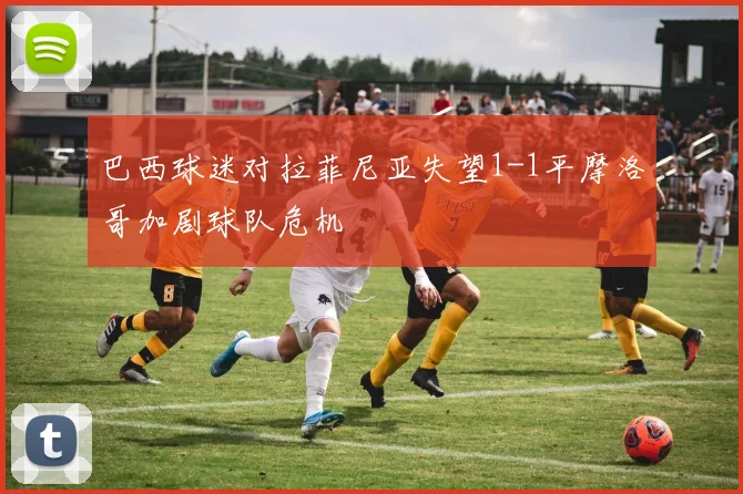 巴西球迷对拉菲尼亚失望1-1平摩洛哥加剧球队危机