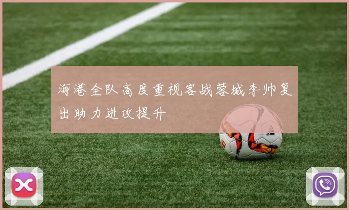 海港全队高度重视客战蓉城李帅复出助力进攻提升
