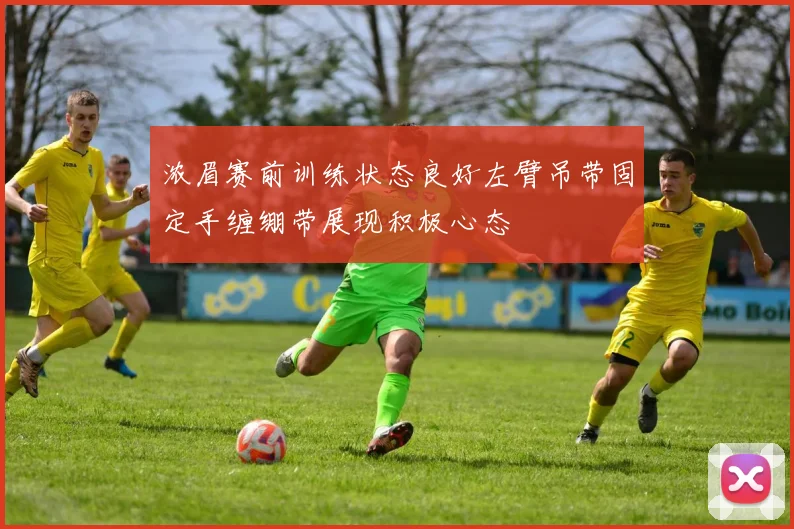 浓眉赛前训练状态良好左臂吊带固定手缠绷带展现积极心态